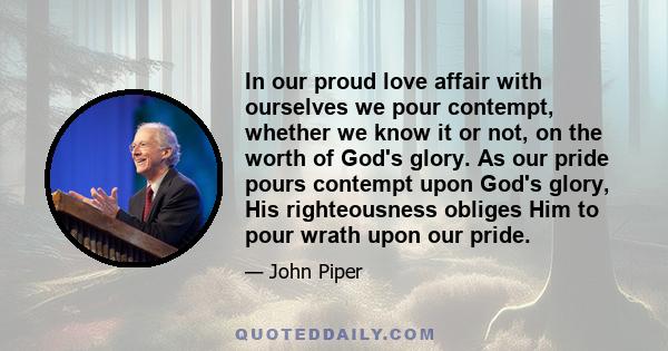 In our proud love affair with ourselves we pour contempt, whether we know it or not, on the worth of God's glory. As our pride pours contempt upon God's glory, His righteousness obliges Him to pour wrath upon our pride.