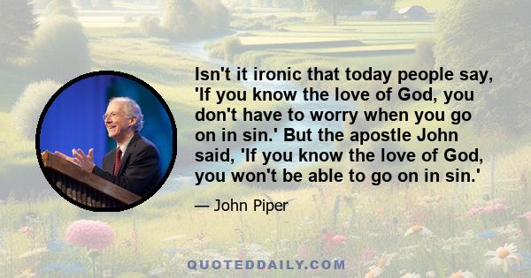 Isn't it ironic that today people say, 'If you know the love of God, you don't have to worry when you go on in sin.' But the apostle John said, 'If you know the love of God, you won't be able to go on in sin.'