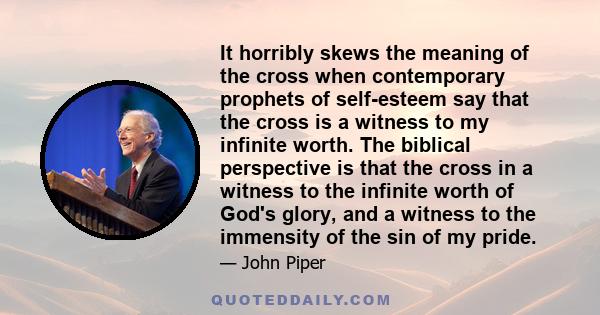 It horribly skews the meaning of the cross when contemporary prophets of self-esteem say that the cross is a witness to my infinite worth. The biblical perspective is that the cross in a witness to the infinite worth of 