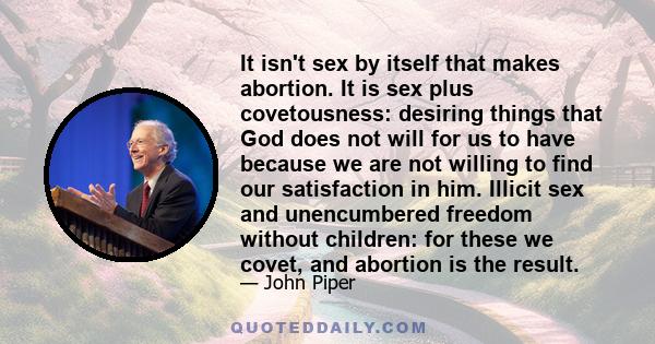 It isn't sex by itself that makes abortion. It is sex plus covetousness: desiring things that God does not will for us to have because we are not willing to find our satisfaction in him. Illicit sex and unencumbered