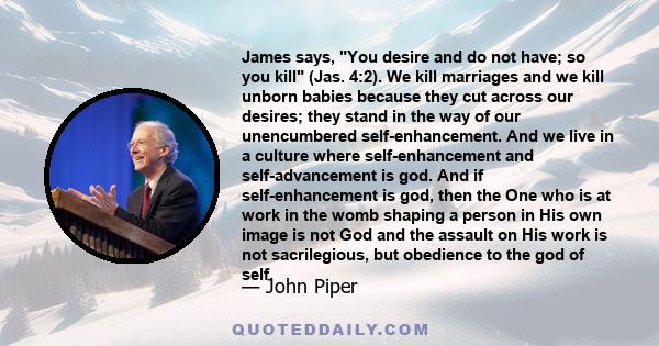 James says, You desire and do not have; so you kill (Jas. 4:2). We kill marriages and we kill unborn babies because they cut across our desires; they stand in the way of our unencumbered self-enhancement. And we live in 