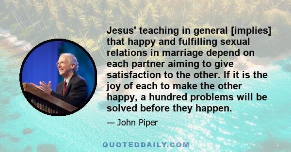 Jesus' teaching in general [implies] that happy and fulfilling sexual relations in marriage depend on each partner aiming to give satisfaction to the other. If it is the joy of each to make the other happy, a hundred