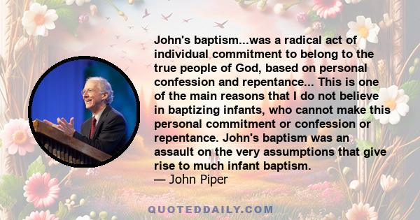 John's baptism...was a radical act of individual commitment to belong to the true people of God, based on personal confession and repentance... This is one of the main reasons that I do not believe in baptizing infants, 