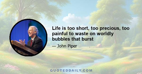 Life is too short, too precious, too painful to waste on worldly bubbles that burst