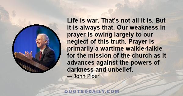 Life is war. That's not all it is. But it is always that. Our weakness in prayer is owing largely to our neglect of this truth. Prayer is primarily a wartime walkie-talkie for the mission of the church as it advances