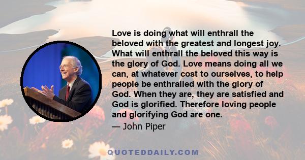 Love is doing what will enthrall the beloved with the greatest and longest joy. What will enthrall the beloved this way is the glory of God. Love means doing all we can, at whatever cost to ourselves, to help people be