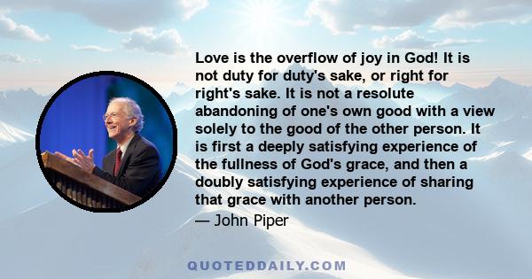 Love is the overflow of joy in God! It is not duty for duty's sake, or right for right's sake. It is not a resolute abandoning of one's own good with a view solely to the good of the other person. It is first a deeply