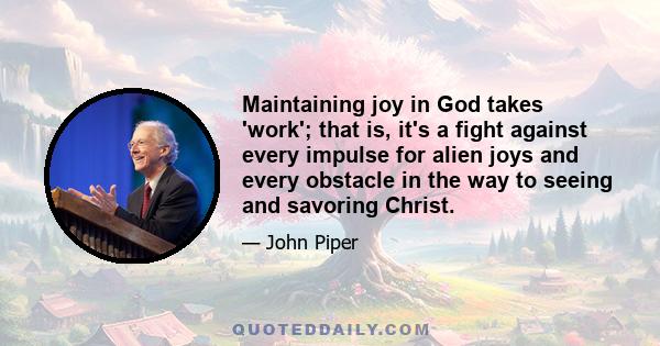 Maintaining joy in God takes 'work'; that is, it's a fight against every impulse for alien joys and every obstacle in the way to seeing and savoring Christ.