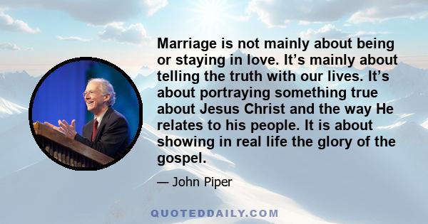 Marriage is not mainly about being or staying in love. It’s mainly about telling the truth with our lives. It’s about portraying something true about Jesus Christ and the way He relates to his people. It is about