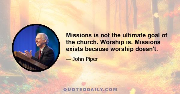 Missions is not the ultimate goal of the church. Worship is. Missions exists because worship doesn't.