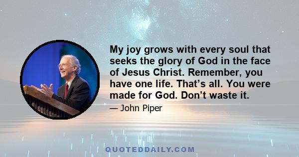 My joy grows with every soul that seeks the glory of God in the face of Jesus Christ. Remember, you have one life. That’s all. You were made for God. Don’t waste it.