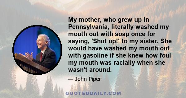 My mother, who grew up in Pennsylvania, literally washed my mouth out with soap once for saying, 'Shut up!' to my sister. She would have washed my mouth out with gasoline if she knew how foul my mouth was racially when