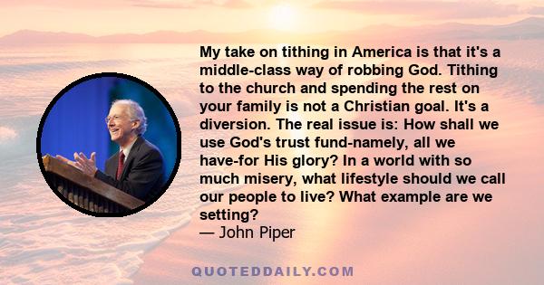 My take on tithing in America is that it's a middle-class way of robbing God. Tithing to the church and spending the rest on your family is not a Christian goal. It's a diversion. The real issue is: How shall we use