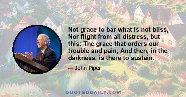 Not grace to bar what is not bliss, Nor flight from all distress, but this: The grace that orders our trouble and pain, And then, in the darkness, is there to sustain.