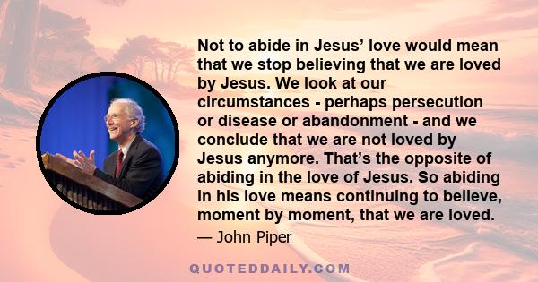 Not to abide in Jesus’ love would mean that we stop believing that we are loved by Jesus. We look at our circumstances - perhaps persecution or disease or abandonment - and we conclude that we are not loved by Jesus