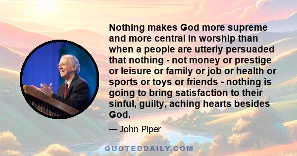 Nothing makes God more supreme and more central in worship than when a people are utterly persuaded that nothing - not money or prestige or leisure or family or job or health or sports or toys or friends - nothing is