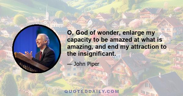 O, God of wonder, enlarge my capacity to be amazed at what is amazing, and end my attraction to the insignificant.