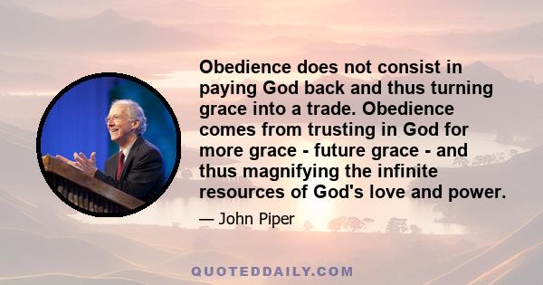 Obedience does not consist in paying God back and thus turning grace into a trade. Obedience comes from trusting in God for more grace - future grace - and thus magnifying the infinite resources of God's love and power.