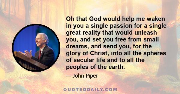 Oh that God would help me waken in you a single passion for a single great reality that would unleash you, and set you free from small dreams, and send you, for the glory of Christ, into all the spheres of secular life