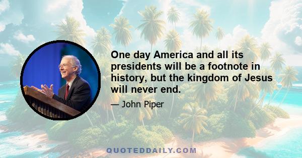 One day America and all its presidents will be a footnote in history, but the kingdom of Jesus will never end.