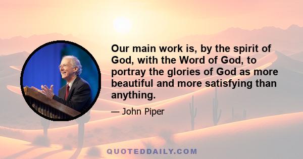 Our main work is, by the spirit of God, with the Word of God, to portray the glories of God as more beautiful and more satisfying than anything.