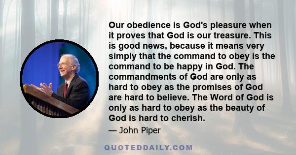 Our obedience is God's pleasure when it proves that God is our treasure. This is good news, because it means very simply that the command to obey is the command to be happy in God. The commandments of God are only as