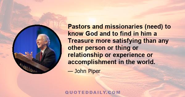 Pastors and missionaries (need) to know God and to find in him a Treasure more satisfying than any other person or thing or relationship or experience or accomplishment in the world.