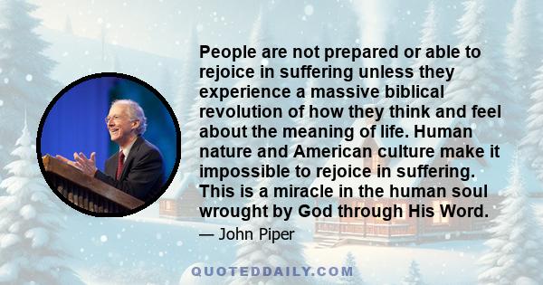 People are not prepared or able to rejoice in suffering unless they experience a massive biblical revolution of how they think and feel about the meaning of life. Human nature and American culture make it impossible to