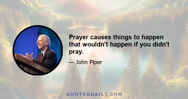 Prayer causes things to happen that wouldn't happen if you didn't pray.