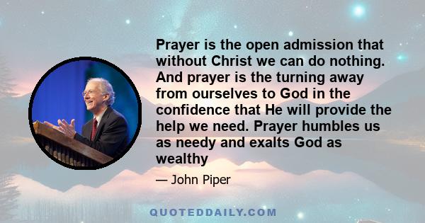 Prayer is the open admission that without Christ we can do nothing. And prayer is the turning away from ourselves to God in the confidence that He will provide the help we need. Prayer humbles us as needy and exalts God 