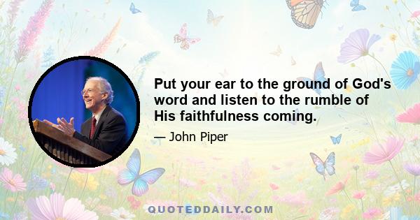 Put your ear to the ground of God's word and listen to the rumble of His faithfulness coming.