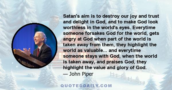 Satan's aim is to destroy our joy and trust and delight in God, and to make God look worthless in the world's eyes. Everytime someone forsakes God for the world, gets angry at God when part of the world is taken away