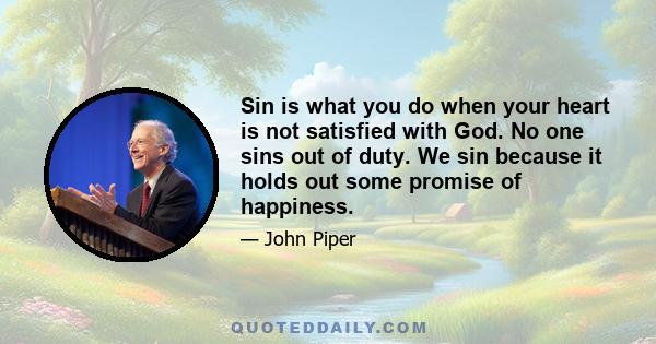 Sin is what you do when your heart is not satisfied with God. No one sins out of duty. We sin because it holds out some promise of happiness.