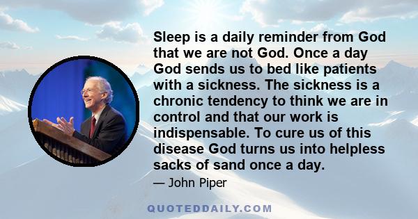 Sleep is a daily reminder from God that we are not God. Once a day God sends us to bed like patients with a sickness. The sickness is a chronic tendency to think we are in control and that our work is indispensable. To