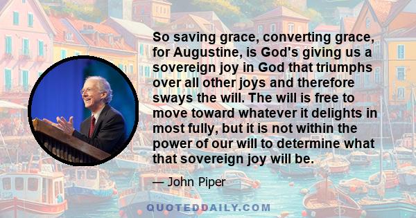 So saving grace, converting grace, for Augustine, is God's giving us a sovereign joy in God that triumphs over all other joys and therefore sways the will. The will is free to move toward whatever it delights in most