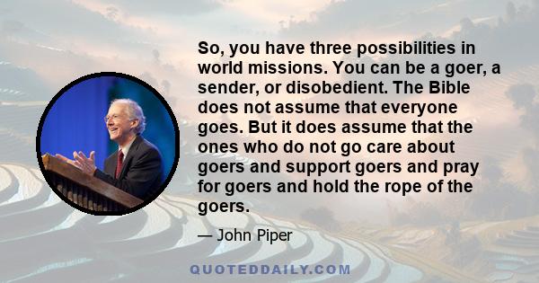 So, you have three possibilities in world missions. You can be a goer, a sender, or disobedient. The Bible does not assume that everyone goes. But it does assume that the ones who do not go care about goers and support