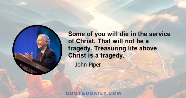 Some of you will die in the service of Christ. That will not be a tragedy. Treasuring life above Christ is a tragedy.