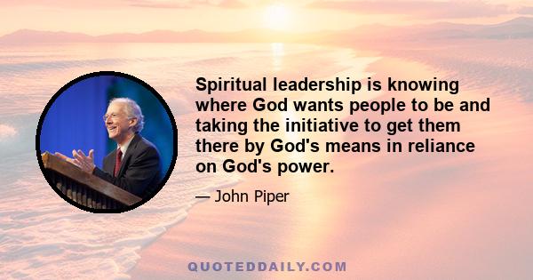 Spiritual leadership is knowing where God wants people to be and taking the initiative to get them there by God's means in reliance on God's power.