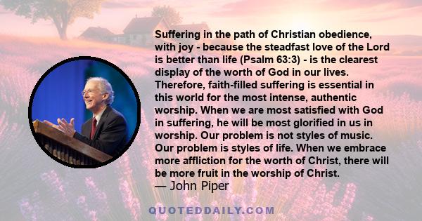 Suffering in the path of Christian obedience, with joy - because the steadfast love of the Lord is better than life (Psalm 63:3) - is the clearest display of the worth of God in our lives. Therefore, faith-filled