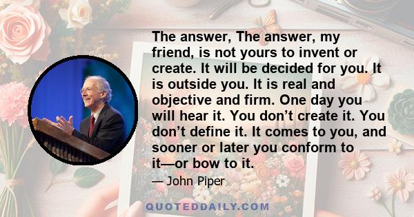 The answer, The answer, my friend, is not yours to invent or create. It will be decided for you. It is outside you. It is real and objective and firm. One day you will hear it. You don’t create it. You don’t define it.