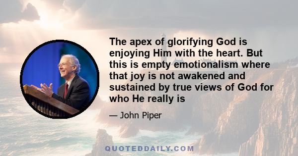 The apex of glorifying God is enjoying Him with the heart. But this is empty emotionalism where that joy is not awakened and sustained by true views of God for who He really is