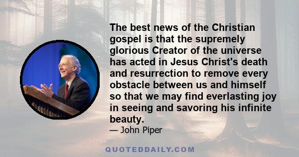 The best news of the Christian gospel is that the supremely glorious Creator of the universe has acted in Jesus Christ's death and resurrection to remove every obstacle between us and himself so that we may find