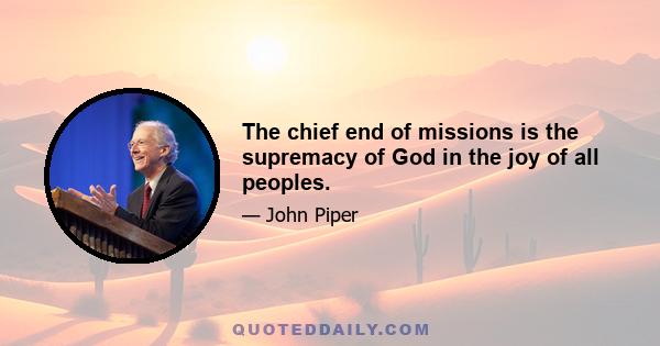 The chief end of missions is the supremacy of God in the joy of all peoples.