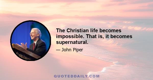 The Christian life becomes impossible. That is, it becomes supernatural.