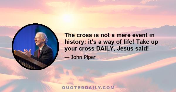 The cross is not a mere event in history; it's a way of life! Take up your cross DAILY, Jesus said!