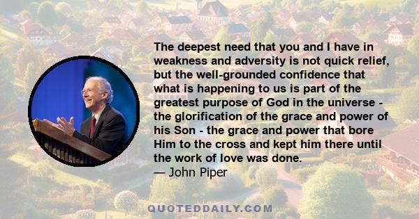 The deepest need that you and I have in weakness and adversity is not quick relief, but the well-grounded confidence that what is happening to us is part of the greatest purpose of God in the universe - the