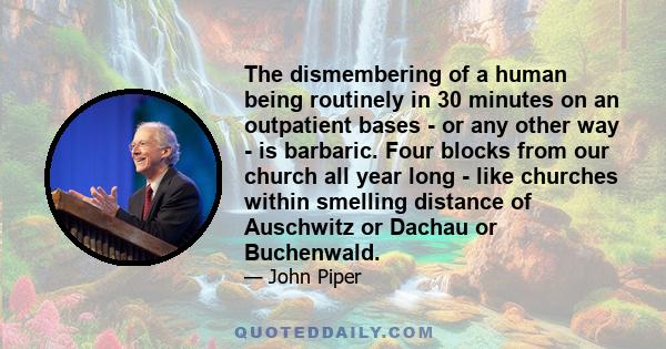 The dismembering of a human being routinely in 30 minutes on an outpatient bases - or any other way - is barbaric. Four blocks from our church all year long - like churches within smelling distance of Auschwitz or