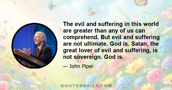 The evil and suffering in this world are greater than any of us can comprehend. But evil and suffering are not ultimate. God is. Satan, the great lover of evil and suffering, is not sovereign. God is.