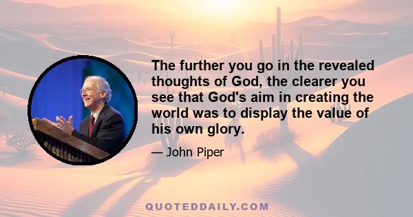 The further you go in the revealed thoughts of God, the clearer you see that God's aim in creating the world was to display the value of his own glory.