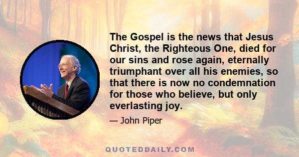 The Gospel is the news that Jesus Christ, the Righteous One, died for our sins and rose again, eternally triumphant over all his enemies, so that there is now no condemnation for those who believe, but only everlasting